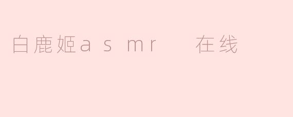 白鹿姬ASMR在线有什么特色内容？****